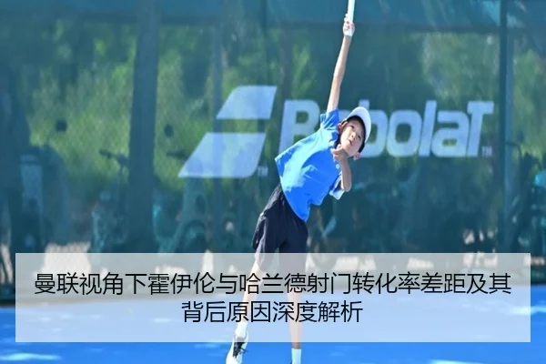 曼联视角下霍伊伦与哈兰德射门转化率差距及其背后原因深度解析