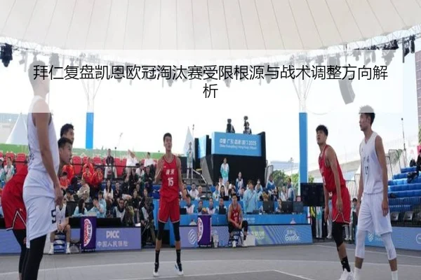 拜仁复盘凯恩欧冠淘汰赛受限根源与战术调整方向解析
