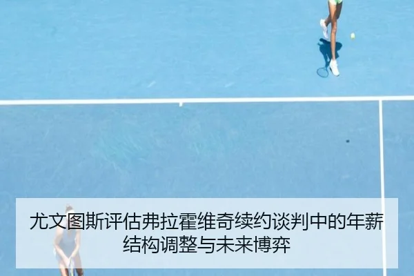尤文图斯评估弗拉霍维奇续约谈判中的年薪结构调整与未来博弈