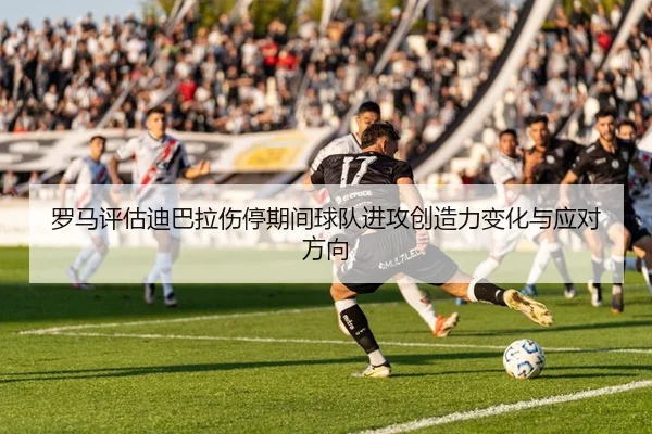 罗马评估迪巴拉伤停期间球队进攻创造力变化与应对方向